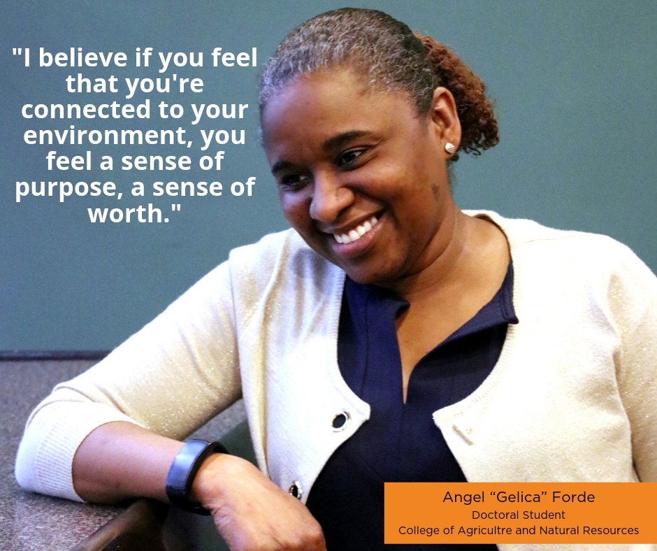 "I believe if you feel that you're connected to your environment, you feel a sense of purpose, a sense of worth." Angel "Gelica" Forde, Doctoral Student, College of Agriculture and Natural Resources