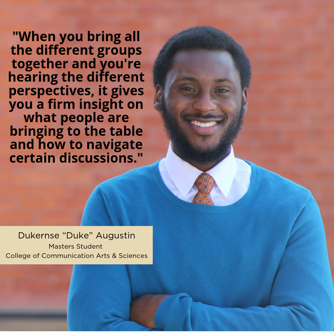 "When you bring all the different groups together and you're hearing the different perspectives, it gives you a firm insight on what people are bringing to the table and how to navigate certain discussions.” -Dukernse "Duke" Augustin, Masters Student, College of Communication Arts & Sciences