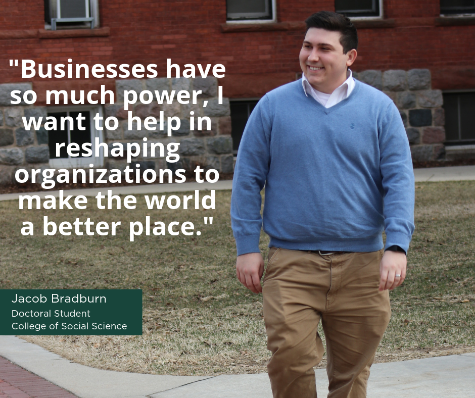 "Businesses have so much power, I want to help in reshaping organizations to make the world a better place" -Jacob Bradburn, Doctoral Student, College of Social Science